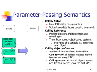 Parameter-Passing Semantics 
 Call by Value 
 Most PRCs take this semantics. 
 Voluminous data incurs copying overhead. 
 Call by Reference 
 Passing pointers and references are 
meaningless. 
 Then, how about object-based systems? 
 The value of a variable is a reference 
to an object 
 Call by object reference 
 Additional remote object invocations 
 Call by visit: all related objects moved 
to a server every RPC. 
 Call by move: all related objects moved 
and left to a server upon the first RPC. 
CSS434 RMI 8 
Client Server 
class objA { 
objB b; 
objC c; 
} 
class objB { 
} 
class objC { 
} 
 