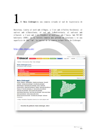 3 | P á g i n a 
DGS 
1.El Baix Llobregat és una comarca situada al sud de la província de Barcelona. Limita al nord amb el Bages, a l'est amb el Vallès Occidental, al sud-est amb el Barcelonès, al sud amb la Mediterrània, al sud-oest amb el Garraf, a l'oest amb l'Alt Penedès i al nord-oest amb l'Anoia. Amb 767.967 habitants (2006), és la tercera comarca més poblada de Catalunya i té una superfície de 486,7 km². La capital de la comarca és Sant Feliu de Llobregat 
http://www.idescat.cat/  