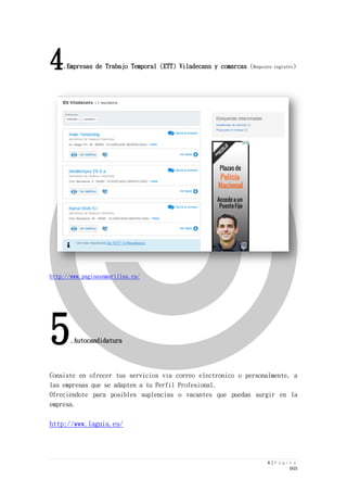 6 | P á g i n a 
DGS 
4.Empresas de Trabajo Temporal (ETT) Viladecans y comarcas (Requiere registro) 
http://www.paginasamarillas.es/ 
5.Autocandidatura 
Consiste en ofrecer tus servicios vía correo electrónico o personalmente, a las empresas que se adapten a tu Perfil Profesional. 
Ofreciéndote para posibles suplencias o vacantes que puedan surgir en la empresa. 
http://www.laguia.es/ 
 