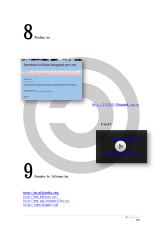 8 | P á g i n a 
DGS 
8.Tendencias 
http://11110101.blogspot.com.es 
VideoCV 
https://vimeo.com/ 
https://www.youtube.com 
9.Fuentes de Información 
http://ca.wikipedia.org/ 
http://www.idescat.cat/ 
http://www.paginasamarillas.es/ 
https://www.blogger.com 
