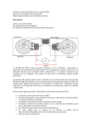 Portabl e a través de pl atafor mas con soporte J AVA.
Baj o costo al convertir sistema existente.
Soporta paso de obj etos por referencia y/o val or.
Desventaj as
A veces, no es tani ntuitivo.
No soportado por otros lenguaj es
Di s mi nuye el rendi mi ento con el creci mi ento del sistema
La utilidad del RMI es poder ej ecutar f unci ones en otro ordenador , interesante si
quere mos por ej empl o hacer cálcul os dentro de un progra ma y nuestro cliente no es l o
suficiente potente, pues medi ante RMI accederíamos a l os obj etos necesari os que
resi dirían en un ordenador más potente y t odo como si estuvi esen nuestro propi o
ordenador.
La i nterfaz RMI decl ara cual es de estos mét odos son accesi bl es desde otras J ava Virtual
Machi nes (J VM). Necesitamos crear el si gui ente escenari o para poder trabaj ar con RMI: Un
interfaz que i ndi que qué f unci ones son accesi bles, un obj eto que i mpl emente di chas
funci ones, un servi dor que dé de alta a l a i nterfaz y un cliente que acceda a l a i nterfaz
re mota mente.
Existen varias regl as que debeni mpl e mentarse para funci onar correctamente:
 La i nterfaz remota debe de clararse "public"
 El cliente debe poder cargar el obj eto re mot o que i mpl e mental ai nterfaz remot a,
sol o puede accederse si es public.
 La i nterfaz remota debe extender lainterfaz java. rmi. Re mote
 Al defi nir l a i nterfaz esta debe ter mi nar con un extends j ava. r mi. Re mote, pues
debe i mpl e mentar alainterfaz Re mote.
 Los métodos deben decl arar java. r mi. Re moteException
 En cada mét odo que se decl are en l a i nterfaz se añade throws
java. r mi. Re moteExcepti on j unto conlas excepci ones que quera mos.
 Ti pos de val ores serializarles.
 