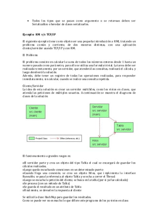  Todos l os ti pos que se pasan como argumento o se retornan deben ser
Serializabl es o heredar de clases serializarles.
Ej e mpl o: RMI v/s TCP/IP
El si gui ente ej empl otiene como obj eto ser una pequeña i ntroducci ón a RMI, tratando un
probl e ma común y corriente, de dos maneras disti ntas, con una aplicaci ón
cliente/servi dor usando TCP/I P y con RMI.
El Probl ema
El probl ema consiste en calcul ar l a suma de t odos los números enteros desde 1 hasta un
numero pasado como pará metro, para ell ose utiliza una f or mul atrivial. La tarea debe ser
realizada re mota mente, por un servi dor, que atenderál as consultas, realizará el cálcul o, y
luego devol verá la sol uci ón.
Ade más, debe tener un registro de t odas l as operaci ones realizadas, para responder
inmedi ata mente, si ncalcular, cuando se realice una consulta repeti da.
Cliente/Servi dor
La i dea de esta sol uci ón es crear un servi dor mul ti hil os, como l os vistos en cl ases, que
atienda l as petici ones de múlti pl es usuari os. A conti nuaci ón se muestra el di agra ma de
cl ases de la sol uci ón.
El funci ona mi ento a grandes rasgos es:
oEl servi dor parte y crea un obj eto del ti po Tabla el cual se encargará de guardar l os
cálcul os realizados.
oLuego queda escuchando conexi ones en un deter minado puerto
oCuando ll ega una conexi ón, se crea un obj eto Hil os, que i mpl e menta l a i nterface
Runnabl e, se pasa la referenci a al obj eto Tabl a y se echa a correr el Thread.
oLuego se escucha la petición del cliente, se busca en la tabl a (por si ya fue calcul ado)
oSe procesa (con un método de Tabl a)
oSe guarda el resultado en un atri buto de Tabl a
oFi nal mente, se devuel ve la respuesta al cliente
Se utilizóla clase HashMap para guardar los resultados.
Co mo se puede ver no es mucho l o que difiere este progra ma de l os ya vistos en clase.
 