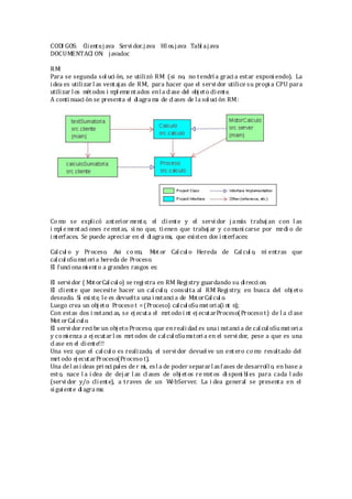 CODI GOS: Cliente.java Servi dor.java Hil os.java Tabl a.java
DOCUMENTACI ON: javadoc
RMI
Para se segunda sol uci ón, se utilizó RMI (si no, no tendrí a gracia estar exponi endo). La
idea es utilizar l as ventajas de RMI, para hacer que el servi dor utilice su propi a CPU para
utilizar los métodos i mpl ementados enla clase del obj eto cliente.
A conti nuaci ón se presenta el diagra ma de clases de la sol uci ón RMI:
Co mo se explicó anterior mente, el cliente y el servi dor j a más trabaj an con l as
i mpl e mentaci ones re motas, si no que, tienen que trabaj ar y comuni carse por medi o de
interfaces. Se puede apreciar en el diagra ma, que existen dos i nterfaces:
Cal cul o y Proceso. Asi co mo, Mot or Calcul o Hereda de Cal cul o, mi entras que
calcul oSumatoria hereda de Proceso.
El funci ona mi ento a grandes rasgos es:
El servi dor ( MotorCalcul o) se registra en RMI Registry guardando su direcci on.
El cliente que necesite hacer un calcul o, consulta al RMI Registry, en busca del obj eto
deseado. Si existe, le es devuelta una i nstanci a de MotorCalcul o.
Luego crea un obj eto: Proceso t =(Proceso) calcul oSumat oria(i nt n);
Con estas dos i nstanci as, se ej ecuta el metodo i nt ej ecutarProceso(Procesot) de l a cl ase
Mot orCalcul o.
El servi dor reci be un obj eto Proceso, que enreali dad es unai nstanci a de calcul oSumat ori a
y comi enza a ej ecutar l os met odos de calcul oSumatoria en el servi dor, pese a que es una
cl ase en el cliente!!!
Una vez que el calcul o es realizado, el servi dor devuel ve un entero como resultado del
met odo ejecutarProceso(Proceso t).
Una del asi deas pri nci pales de r mi, esl a de poder separarl asfases de desarroll o, en base a
esto, nace l a i dea de dejar l as cl ases de obj etos re mot os disponi bl es para cada l ado
(servi dor y/o cliente), a traves de un WebServer. La i dea general se presenta en el
sigui ente diagra ma:
 