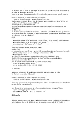 Lo pri mero que se hace, es descargar el archi vo j ar: src. calcul o.jar del WebServer sel
servi dor, al WebServer del cliente.
Luego se agrega al classpath, tanto el archi vo reciendescargado como el pathde trabaj o.
CLASSPATH=/ho me/al m2000/cvasquez/el o330/rmi:
/home/al m2000/cvasquez/ WWW/cl ases/src. calcul o.jar
Fi nal mente se compila el Cliente, y se dej ala clase que utilizará el servi dor al WebServer.
cd /home/al m2000/cvasquez/el o330/r mi
javac src/cliente/testSumatoria.java
javac -d /home/al m2000/cvasquez/ WWW/cl ases src/cliente/calcul oSumatori a.java
EJ ECUCI ON
En El Servi dor
Lo pri mero que hay que hacer es correr l a aplicaci on "policytool" de J AVA, y crear l as
politicas de seguri dad, y dej arlas en al gun archi vo en el directori o del progra ma (tanto
para el server como para el cliente):
grant
{
per mi ssi onjava. net. SocketPer mi ssi on "*: 1024- 65535", "accept, connect, listen, resol ve";
per mi ssi onjava. net. SocketPer mi ssi on "*: 80", "connect";
per mi ssi onjava.io. FilePer mi ssi on "<>", "read";
};
Luego hay que baj ar el CLASSPATH con (UNI X):
CLASSPATH=
A conti nuaci on hay que abrir el registro RMI para poder registrar el servidor. Se puede
omitir el puerto, en cuyo caso, al puerto por omi si on sera el 1099.
r mi registry [PUERTO] &
Se actualiza el classpath para que encuentre los archi vos del servi dor web.
CLASSPATH=/ho me/cvasquez/el o330/r mi: /pub/WWW/cl ases/src. calcul o.jar
Ahora, se puede levantar el servi dor
java - Dj ava. r mi. server. codebase=http: //200. 1. 27. 172/cl ases/
-Dj ava. security. policy=java. policy
src. server. MotorCalculo 200. 1. 27. 172 12345
En el Cliente
Realizar el mis mo paso de la politica de seguri dad realizada para el servi dor.
En el cliente se actualiza el classpath.
CLASSPATH=/ho me/al m2000/cvasquez/el o330/rmi:
/home/al m2000/cvasquez/ WWW/cl ases/src. calcul o.jar
Ahora hay que correr el progra ma cliente y listo. Esto se puede hacer desde el directori o
de este archi vo, conla sentenci a:
java - Dj ava. r mi. server. codebase=http: //al umnos. elo. utfs m. cl /~cvasquez/cl ases/
-Dj ava. security. policy=java. policy
src. cliente.testSumat oria 200. 1. 27. 172 12345 145
Bi bli ografia:
"Re mote Met hodI nvocationI nici o". Oracl e Technol ogy Net work para desarrolladores de
Java. Redwood Shores, CA, EE. UU.: Oracl e Corporation. Consultado el 14/07/2014.
 