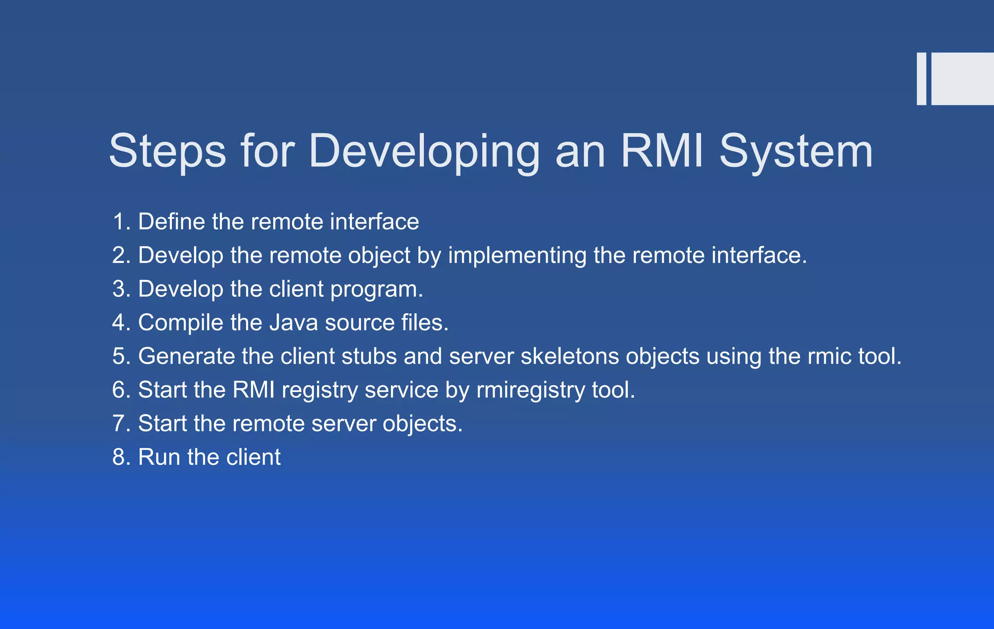Steps for Developing an RMI System
1. Define the remote interface
2. Develop the remote object by implementing the remote interface.
3. Develop the client program.
4. Compile the Java source files.
5. Generate the client stubs and server skeletons objects using the rmic tool.
6. Start the RMI registry service by rmiregistry tool.
7. Start the remote server objects.
8. Run the client
 