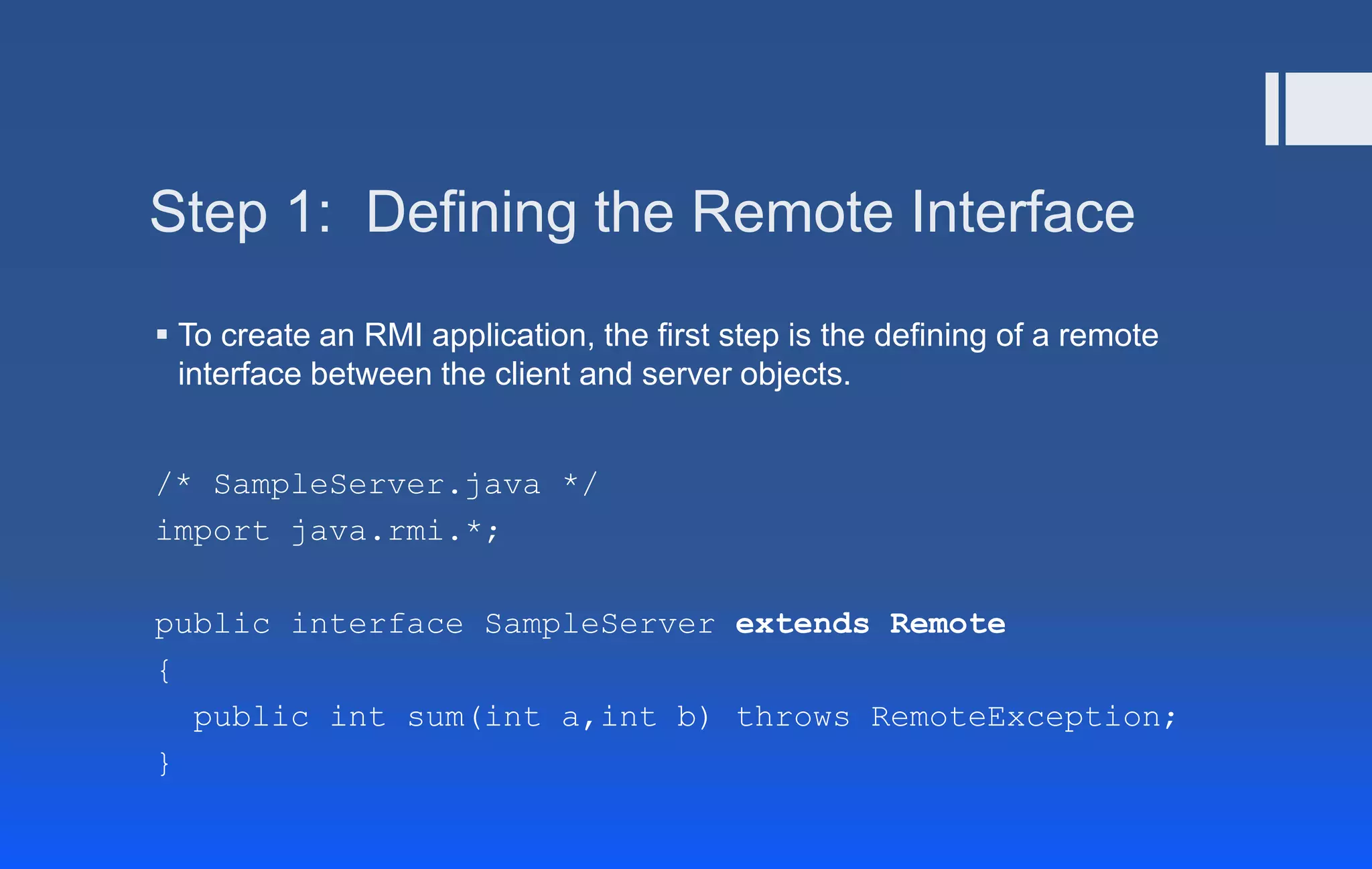 Step 1: Defining the Remote Interface
 To create an RMI application, the first step is the defining of a remote
interface between the client and server objects.
/* SampleServer.java */
import java.rmi.*;
public interface SampleServer extends Remote
{
public int sum(int a,int b) throws RemoteException;
}
 