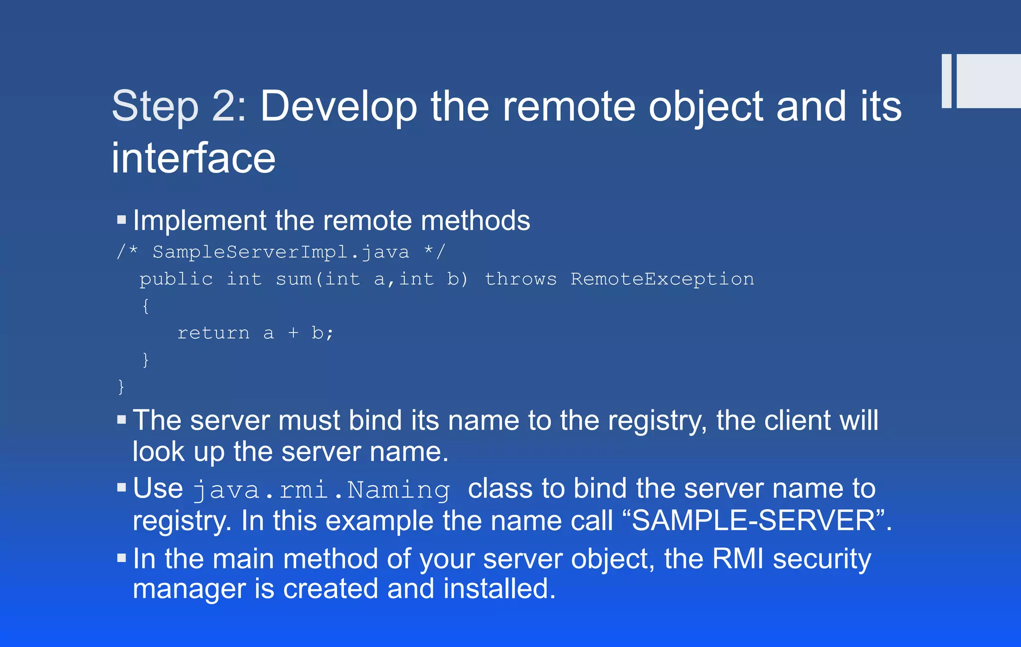 Step 2: Develop the remote object and its
interface
Implement the remote methods
/* SampleServerImpl.java */
public int sum(int a,int b) throws RemoteException
{
return a + b;
}
}
The server must bind its name to the registry, the client will
look up the server name.
Use java.rmi.Naming class to bind the server name to
registry. In this example the name call “SAMPLE-SERVER”.
In the main method of your server object, the RMI security
manager is created and installed.
 