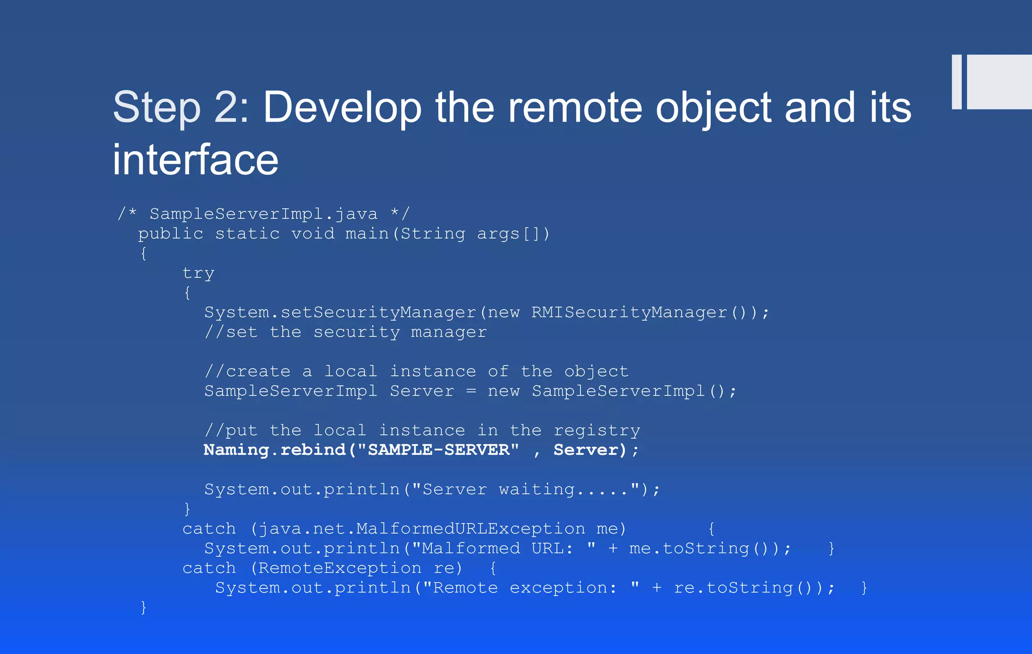 Step 2: Develop the remote object and its
interface
/* SampleServerImpl.java */
public static void main(String args[])
{
try
{
System.setSecurityManager(new RMISecurityManager());
//set the security manager
//create a local instance of the object
SampleServerImpl Server = new SampleServerImpl();
//put the local instance in the registry
Naming.rebind("SAMPLE-SERVER" , Server);
System.out.println("Server waiting.....");
}
catch (java.net.MalformedURLException me) {
System.out.println("Malformed URL: " + me.toString()); }
catch (RemoteException re) {
System.out.println("Remote exception: " + re.toString()); }
}
 
