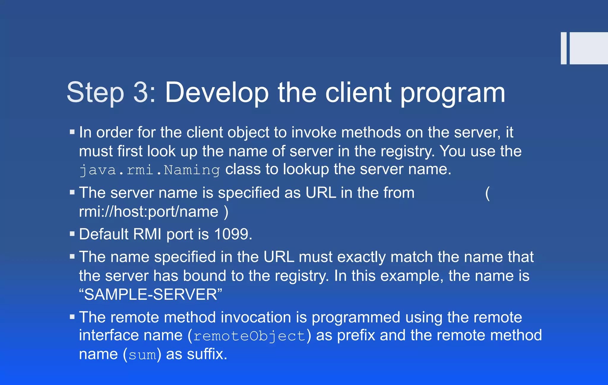 Step 3: Develop the client program
 In order for the client object to invoke methods on the server, it
must first look up the name of server in the registry. You use the
java.rmi.Naming class to lookup the server name.
 The server name is specified as URL in the from (
rmi://host:port/name )
 Default RMI port is 1099.
 The name specified in the URL must exactly match the name that
the server has bound to the registry. In this example, the name is
“SAMPLE-SERVER”
 The remote method invocation is programmed using the remote
interface name (remoteObject) as prefix and the remote method
name (sum) as suffix.
 