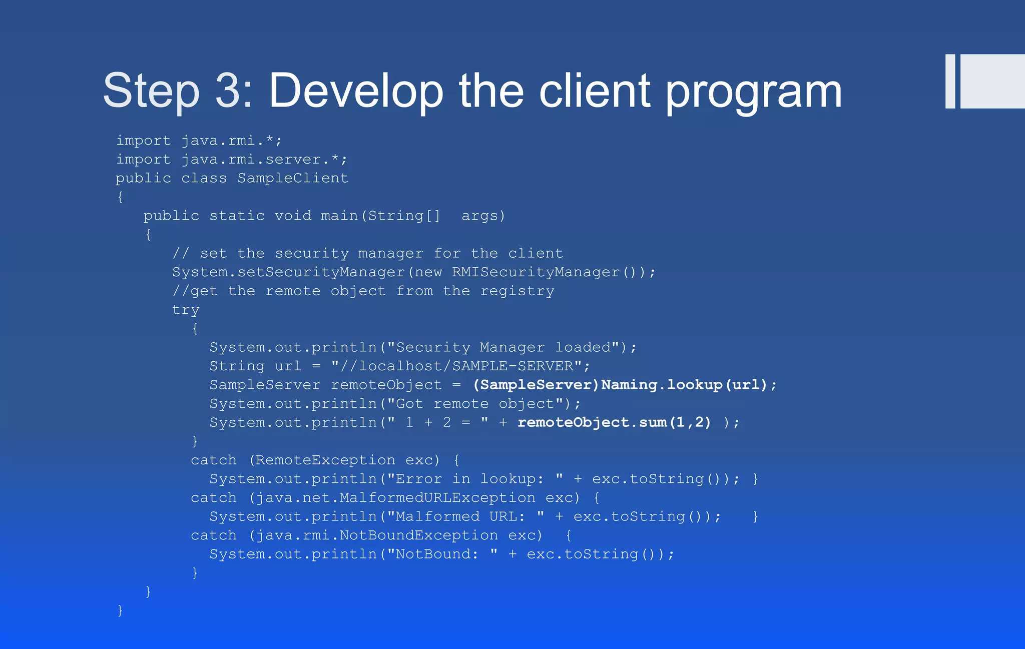 Step 3: Develop the client program
import java.rmi.*;
import java.rmi.server.*;
public class SampleClient
{
public static void main(String[] args)
{
// set the security manager for the client
System.setSecurityManager(new RMISecurityManager());
//get the remote object from the registry
try
{
System.out.println("Security Manager loaded");
String url = "//localhost/SAMPLE-SERVER";
SampleServer remoteObject = (SampleServer)Naming.lookup(url);
System.out.println("Got remote object");
System.out.println(" 1 + 2 = " + remoteObject.sum(1,2) );
}
catch (RemoteException exc) {
System.out.println("Error in lookup: " + exc.toString()); }
catch (java.net.MalformedURLException exc) {
System.out.println("Malformed URL: " + exc.toString()); }
catch (java.rmi.NotBoundException exc) {
System.out.println("NotBound: " + exc.toString());
}
}
}
 