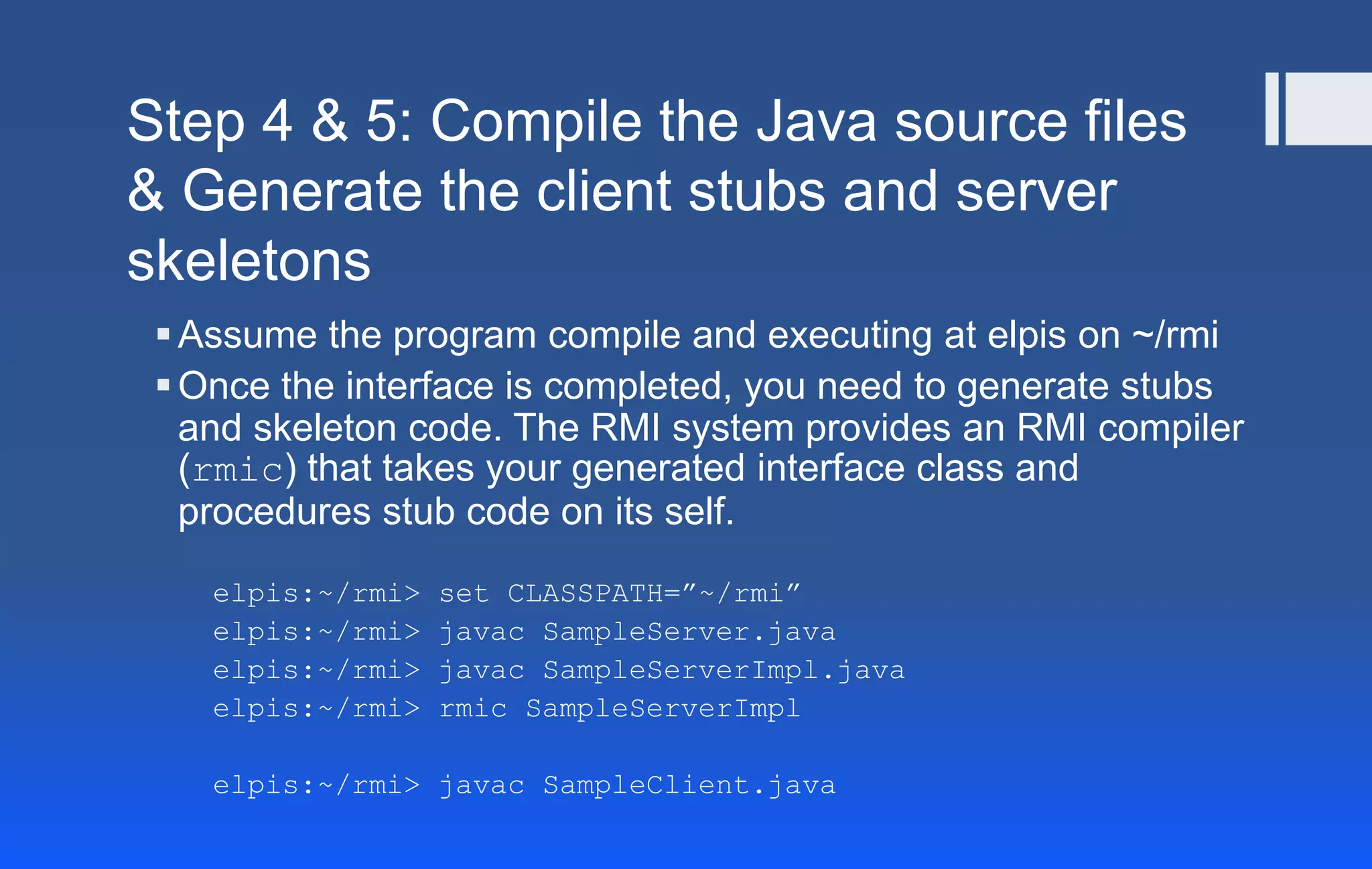 Step 4 & 5: Compile the Java source files
& Generate the client stubs and server
skeletons
Assume the program compile and executing at elpis on ~/rmi
Once the interface is completed, you need to generate stubs
and skeleton code. The RMI system provides an RMI compiler
(rmic) that takes your generated interface class and
procedures stub code on its self.
elpis:~/rmi> set CLASSPATH=”~/rmi”
elpis:~/rmi> javac SampleServer.java
elpis:~/rmi> javac SampleServerImpl.java
elpis:~/rmi> rmic SampleServerImpl
elpis:~/rmi> javac SampleClient.java
 