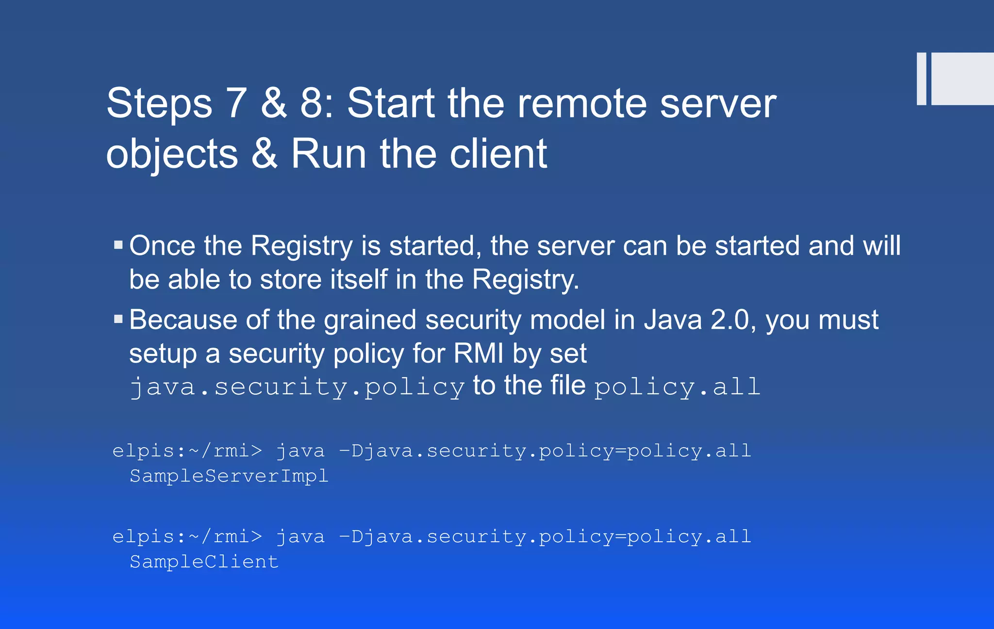 Steps 7 & 8: Start the remote server
objects & Run the client
Once the Registry is started, the server can be started and will
be able to store itself in the Registry.
Because of the grained security model in Java 2.0, you must
setup a security policy for RMI by set
java.security.policy to the file policy.all
elpis:~/rmi> java –Djava.security.policy=policy.all
SampleServerImpl
elpis:~/rmi> java –Djava.security.policy=policy.all
SampleClient
 