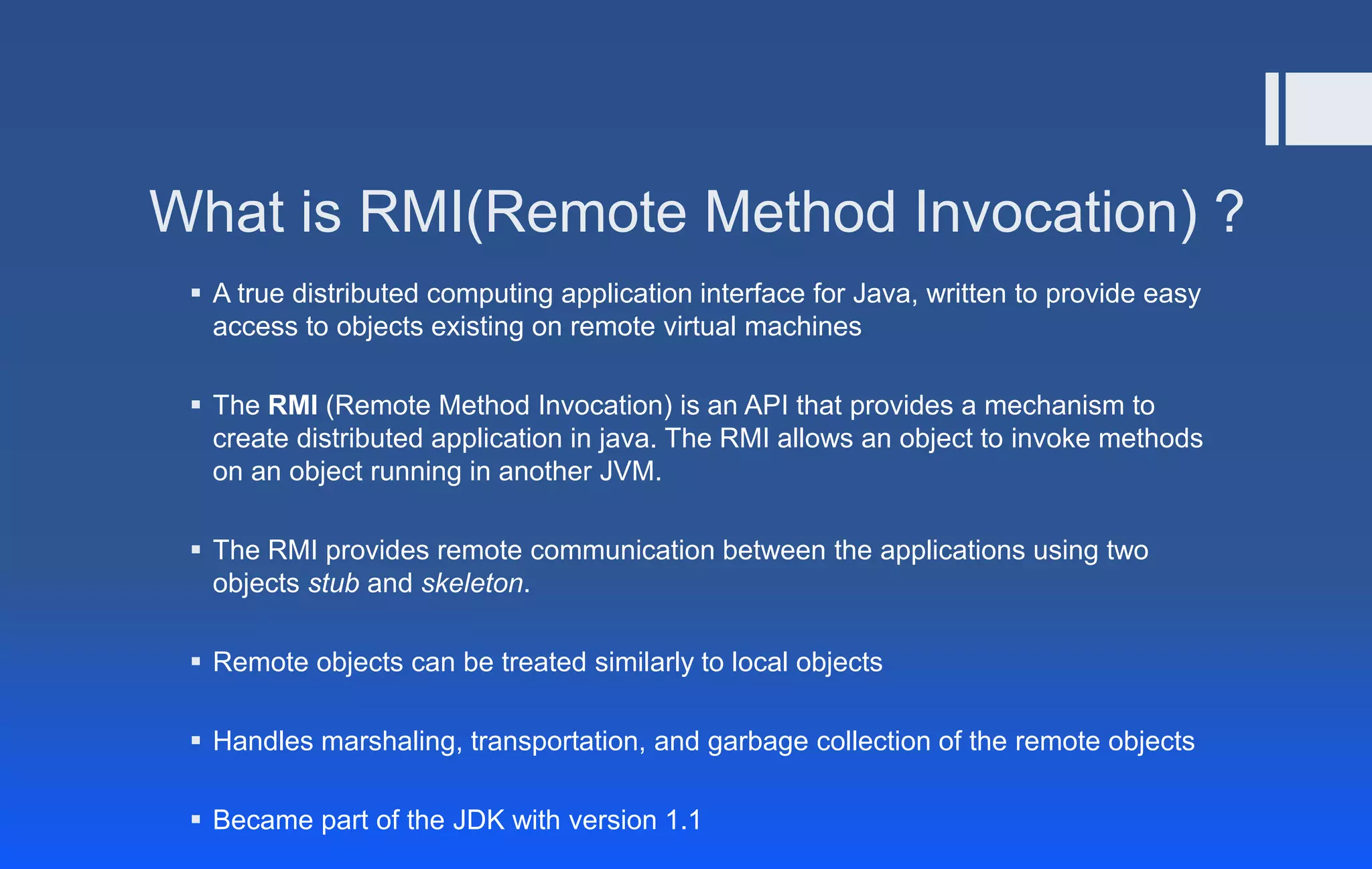 What is RMI(Remote Method Invocation) ?
 A true distributed computing application interface for Java, written to provide easy
access to objects existing on remote virtual machines
 The RMI (Remote Method Invocation) is an API that provides a mechanism to
create distributed application in java. The RMI allows an object to invoke methods
on an object running in another JVM.
 The RMI provides remote communication between the applications using two
objects stub and skeleton.
 Remote objects can be treated similarly to local objects
 Handles marshaling, transportation, and garbage collection of the remote objects
 Became part of the JDK with version 1.1
 