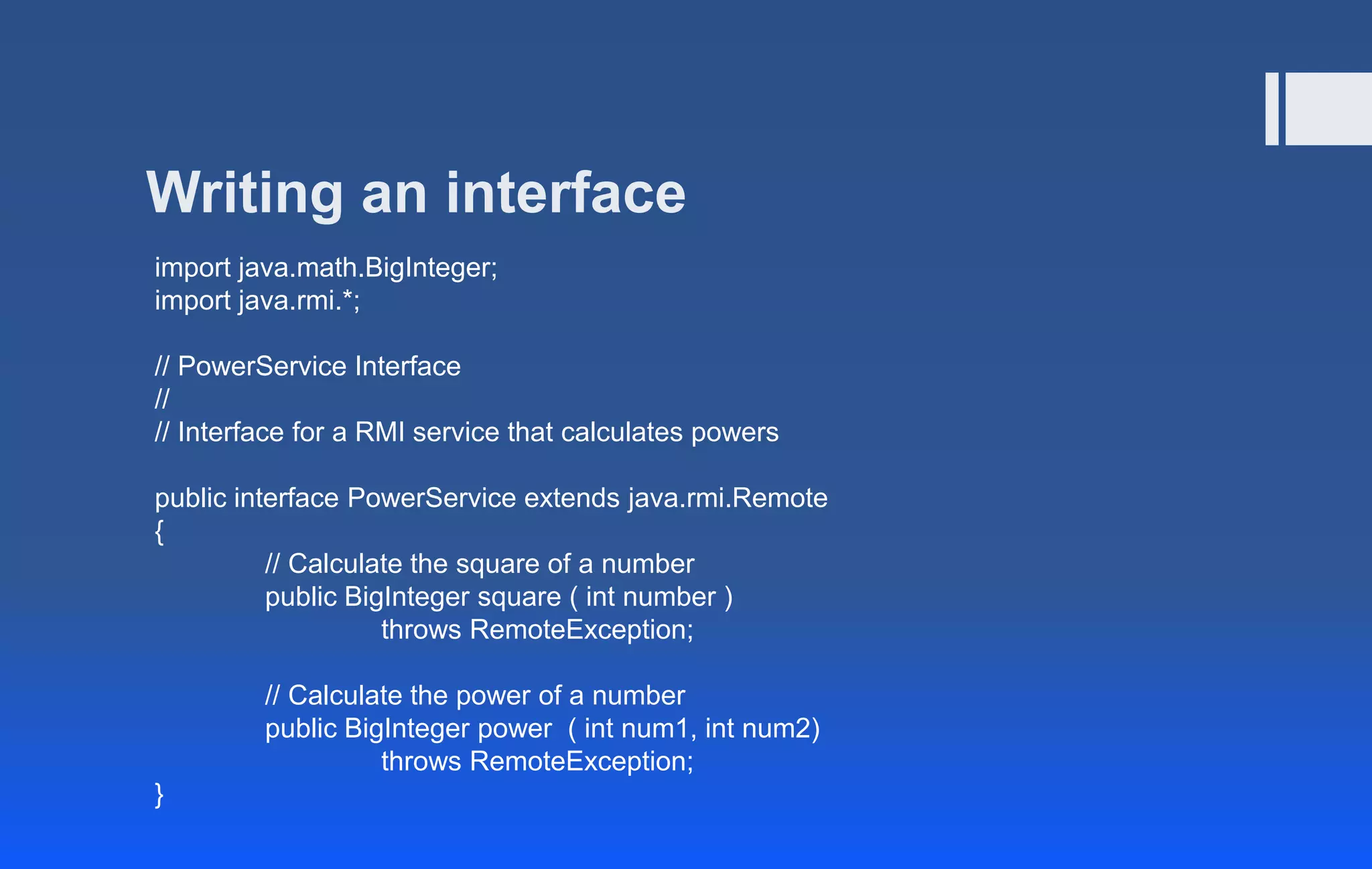 Writing an interface
import java.math.BigInteger;
import java.rmi.*;
// PowerService Interface
//
// Interface for a RMI service that calculates powers
public interface PowerService extends java.rmi.Remote
{
// Calculate the square of a number
public BigInteger square ( int number )
throws RemoteException;
// Calculate the power of a number
public BigInteger power ( int num1, int num2)
throws RemoteException;
}
 