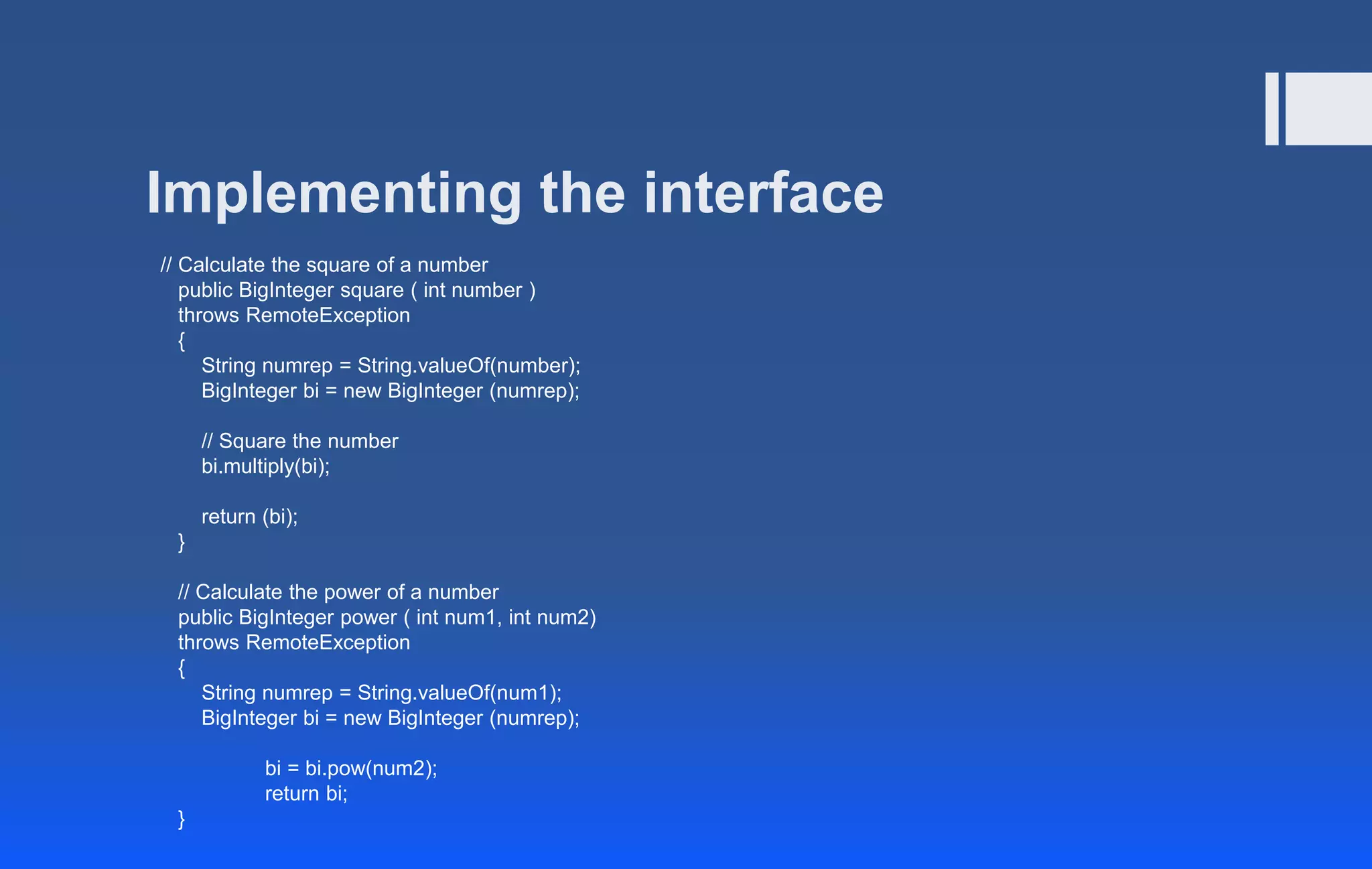 Implementing the interface
// Calculate the square of a number
public BigInteger square ( int number )
throws RemoteException
{
String numrep = String.valueOf(number);
BigInteger bi = new BigInteger (numrep);
// Square the number
bi.multiply(bi);
return (bi);
}
// Calculate the power of a number
public BigInteger power ( int num1, int num2)
throws RemoteException
{
String numrep = String.valueOf(num1);
BigInteger bi = new BigInteger (numrep);
bi = bi.pow(num2);
return bi;
}
 