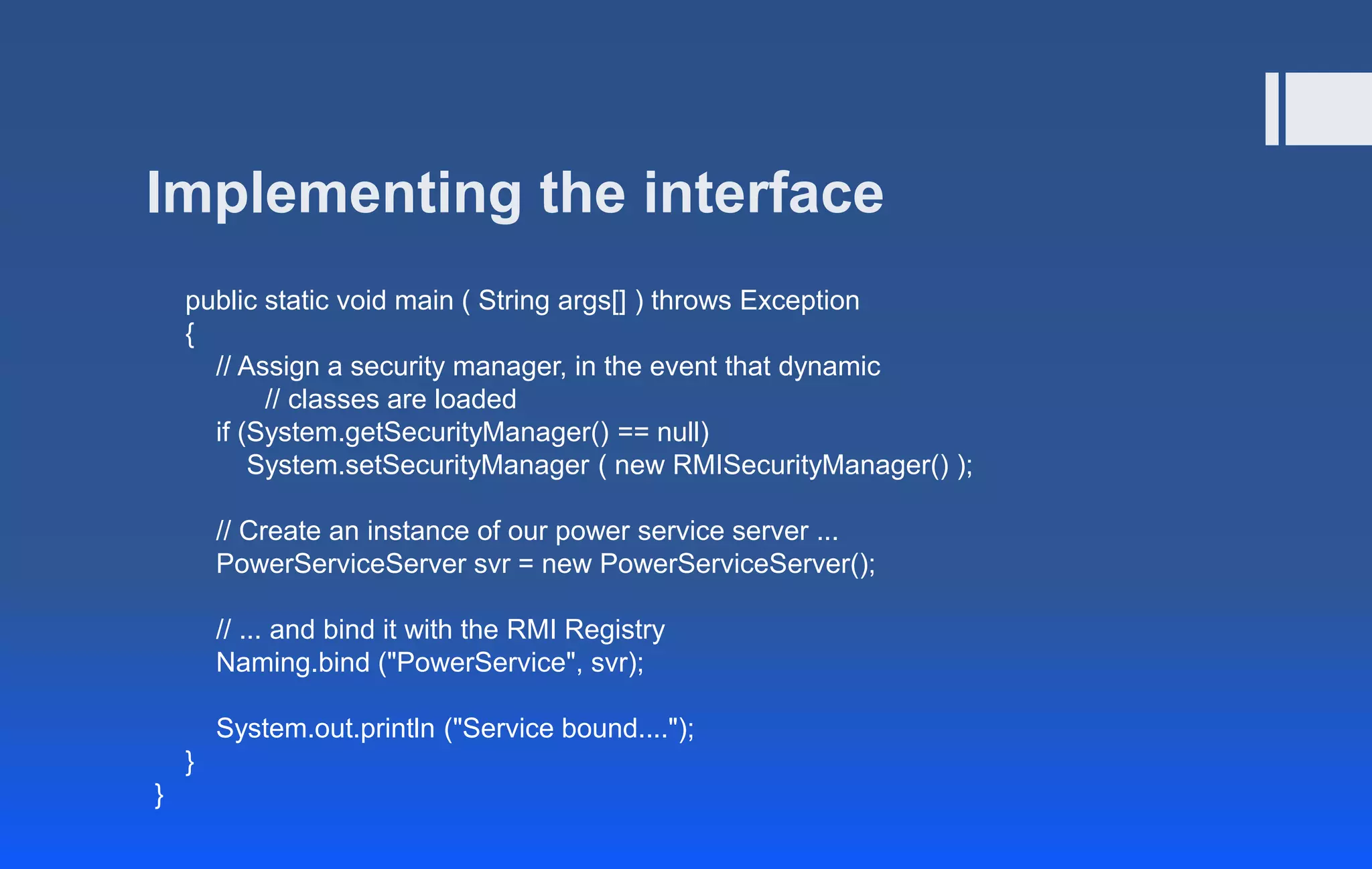 Implementing the interface
public static void main ( String args[] ) throws Exception
{
// Assign a security manager, in the event that dynamic
// classes are loaded
if (System.getSecurityManager() == null)
System.setSecurityManager ( new RMISecurityManager() );
// Create an instance of our power service server ...
PowerServiceServer svr = new PowerServiceServer();
// ... and bind it with the RMI Registry
Naming.bind ("PowerService", svr);
System.out.println ("Service bound....");
}
}
 