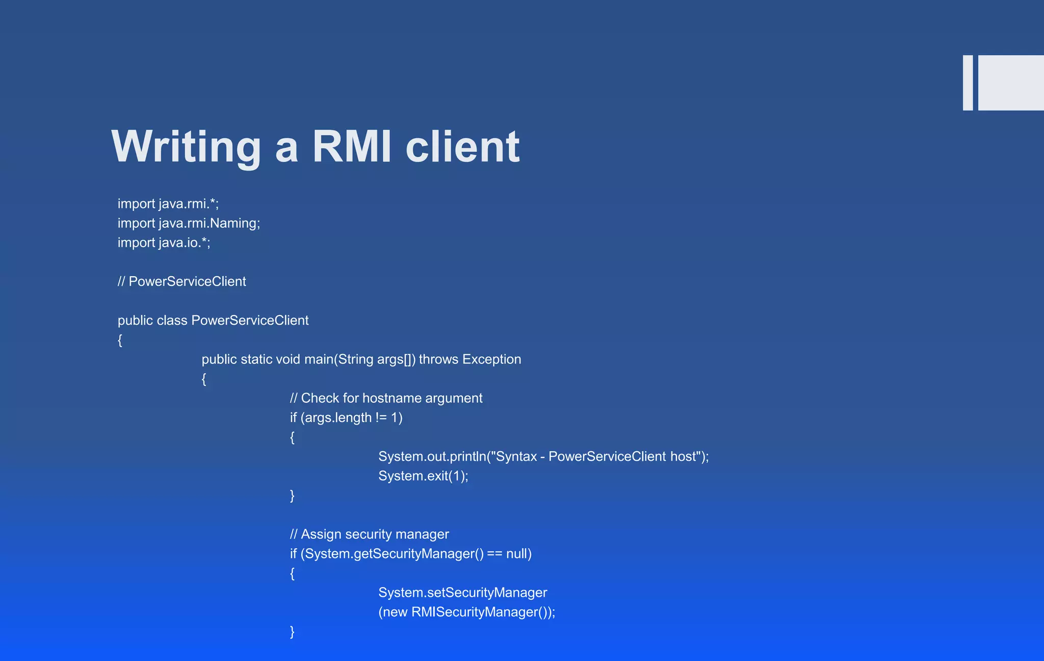 Writing a RMI client
import java.rmi.*;
import java.rmi.Naming;
import java.io.*;
// PowerServiceClient
public class PowerServiceClient
{
public static void main(String args[]) throws Exception
{
// Check for hostname argument
if (args.length != 1)
{
System.out.println("Syntax - PowerServiceClient host");
System.exit(1);
}
// Assign security manager
if (System.getSecurityManager() == null)
{
System.setSecurityManager
(new RMISecurityManager());
}
 