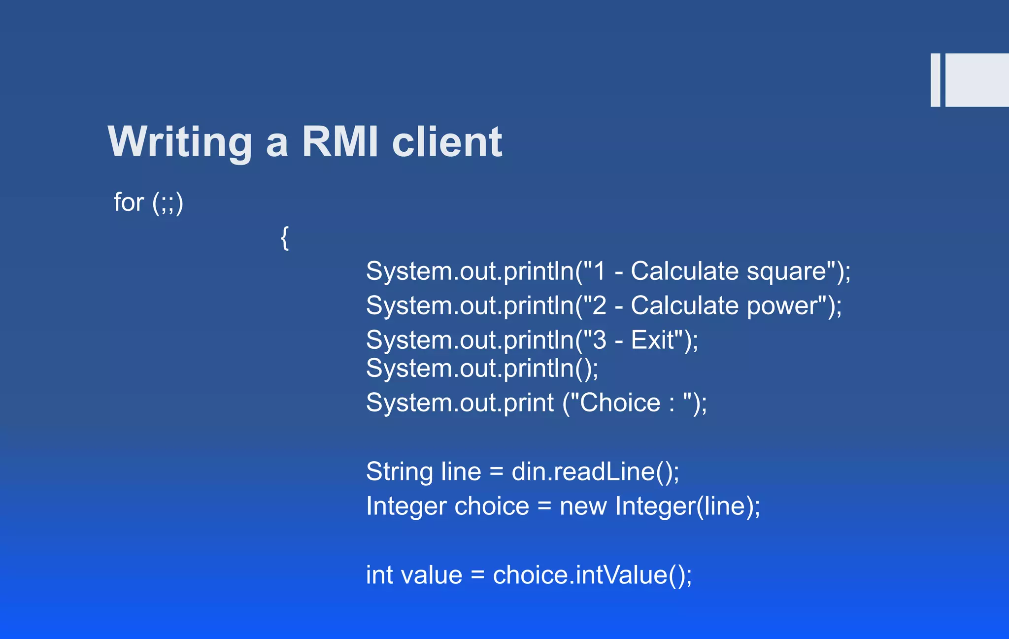 Writing a RMI client
for (;;)
{
System.out.println("1 - Calculate square");
System.out.println("2 - Calculate power");
System.out.println("3 - Exit");
System.out.println();
System.out.print ("Choice : ");
String line = din.readLine();
Integer choice = new Integer(line);
int value = choice.intValue();
 