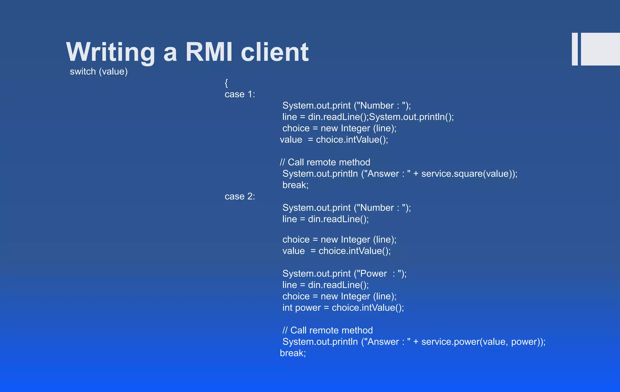 Writing a RMI client
switch (value)
{
case 1:
System.out.print ("Number : ");
line = din.readLine();System.out.println();
choice = new Integer (line);
value = choice.intValue();
// Call remote method
System.out.println ("Answer : " + service.square(value));
break;
case 2:
System.out.print ("Number : ");
line = din.readLine();
choice = new Integer (line);
value = choice.intValue();
System.out.print ("Power : ");
line = din.readLine();
choice = new Integer (line);
int power = choice.intValue();
// Call remote method
System.out.println ("Answer : " + service.power(value, power));
break;
 
