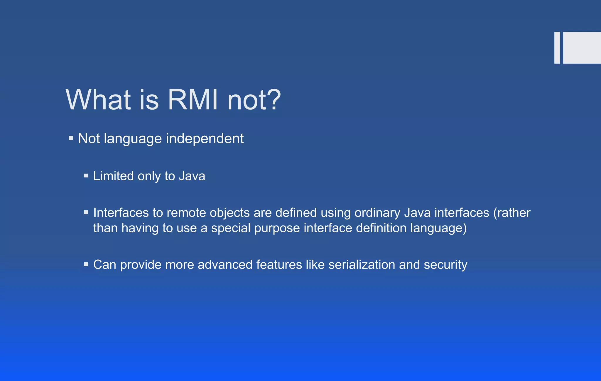 What is RMI not?
 Not language independent
 Limited only to Java
 Interfaces to remote objects are defined using ordinary Java interfaces (rather
than having to use a special purpose interface definition language)
 Can provide more advanced features like serialization and security
 