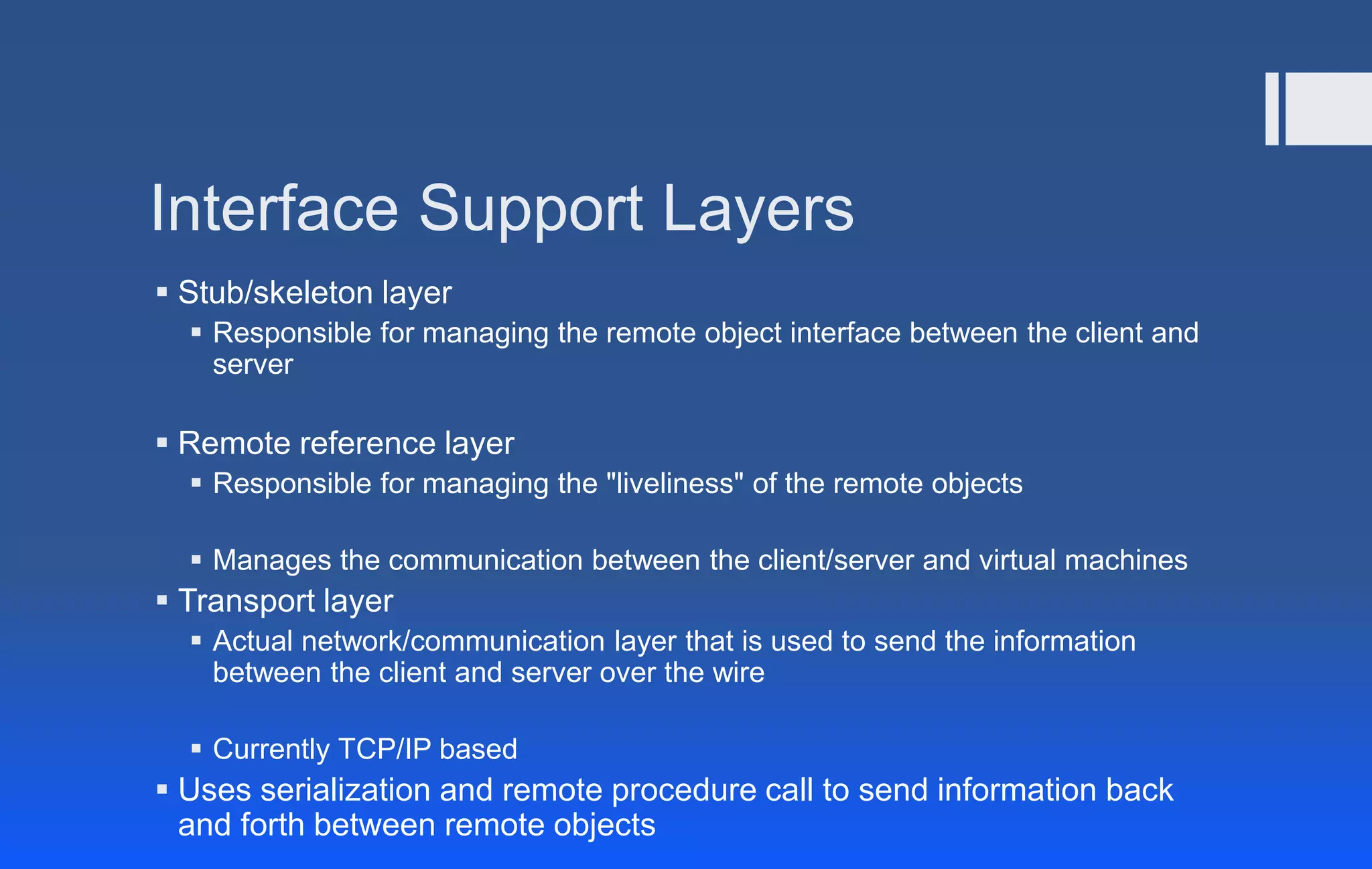 Interface Support Layers
 Stub/skeleton layer
 Responsible for managing the remote object interface between the client and
server
 Remote reference layer
 Responsible for managing the "liveliness" of the remote objects
 Manages the communication between the client/server and virtual machines
 Transport layer
 Actual network/communication layer that is used to send the information
between the client and server over the wire
 Currently TCP/IP based
 Uses serialization and remote procedure call to send information back
and forth between remote objects
 