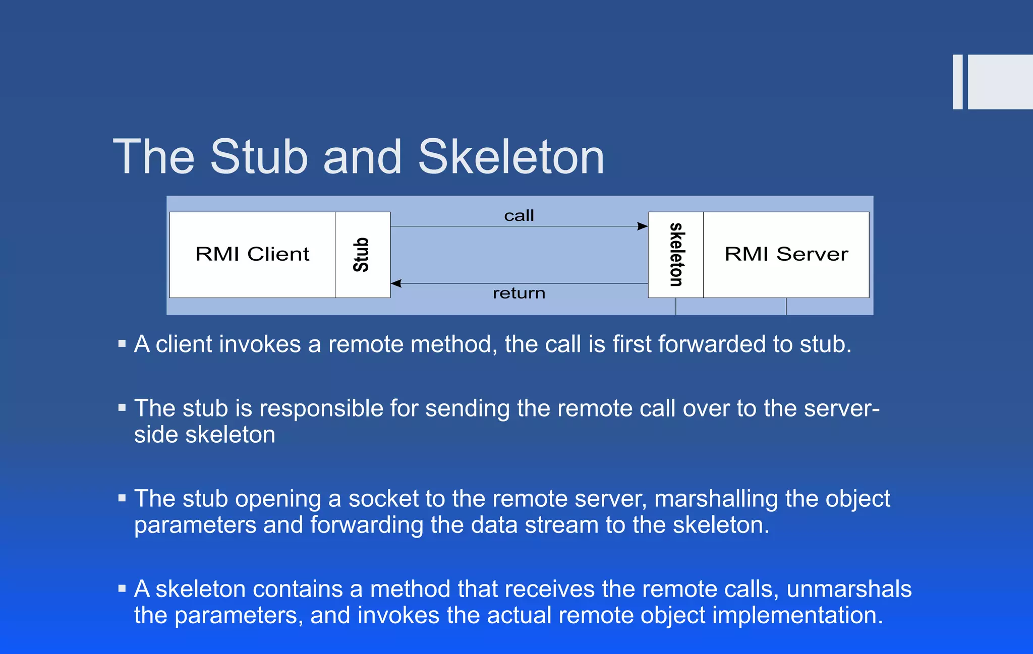 The Stub and Skeleton
 A client invokes a remote method, the call is first forwarded to stub.
 The stub is responsible for sending the remote call over to the server-
side skeleton
 The stub opening a socket to the remote server, marshalling the object
parameters and forwarding the data stream to the skeleton.
 A skeleton contains a method that receives the remote calls, unmarshals
the parameters, and invokes the actual remote object implementation.
Stub
RMI Client RMI Server
skeleton
return
call
 