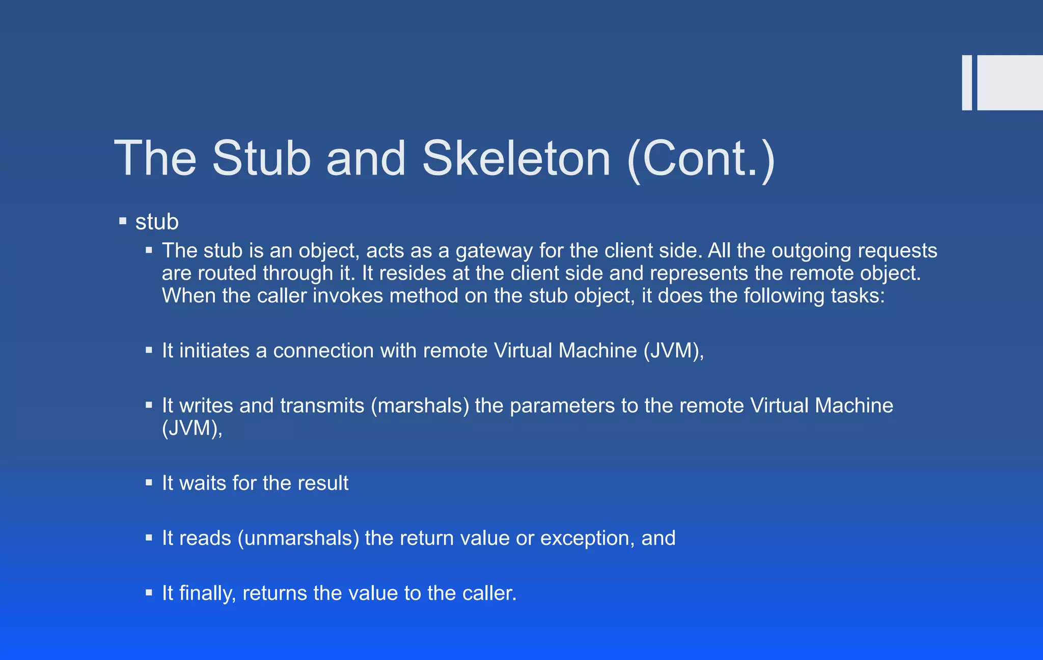 The Stub and Skeleton (Cont.)
 stub
 The stub is an object, acts as a gateway for the client side. All the outgoing requests
are routed through it. It resides at the client side and represents the remote object.
When the caller invokes method on the stub object, it does the following tasks:
 It initiates a connection with remote Virtual Machine (JVM),
 It writes and transmits (marshals) the parameters to the remote Virtual Machine
(JVM),
 It waits for the result
 It reads (unmarshals) the return value or exception, and
 It finally, returns the value to the caller.
 