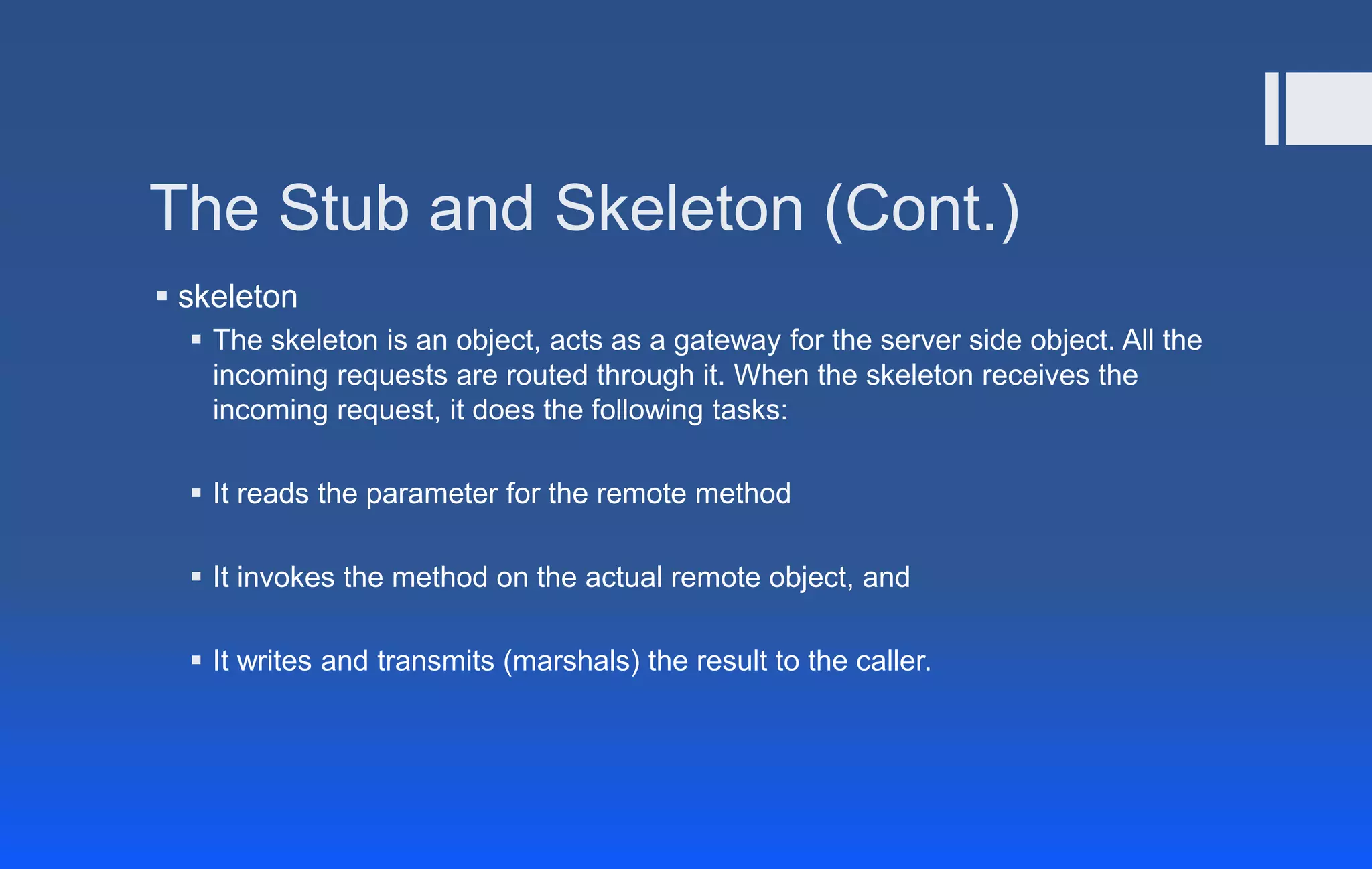 The Stub and Skeleton (Cont.)
 skeleton
 The skeleton is an object, acts as a gateway for the server side object. All the
incoming requests are routed through it. When the skeleton receives the
incoming request, it does the following tasks:
 It reads the parameter for the remote method
 It invokes the method on the actual remote object, and
 It writes and transmits (marshals) the result to the caller.
 