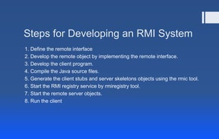 Steps for Developing an RMI System
1. Define the remote interface
2. Develop the remote object by implementing the remote interface.
3. Develop the client program.
4. Compile the Java source files.
5. Generate the client stubs and server skeletons objects using the rmic tool.
6. Start the RMI registry service by rmiregistry tool.
7. Start the remote server objects.
8. Run the client
 