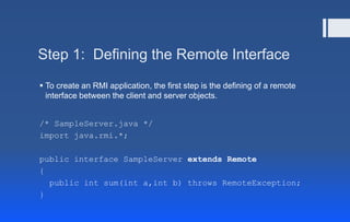 Step 1: Defining the Remote Interface
 To create an RMI application, the first step is the defining of a remote
interface between the client and server objects.
/* SampleServer.java */
import java.rmi.*;
public interface SampleServer extends Remote
{
public int sum(int a,int b) throws RemoteException;
}
 