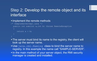 Step 2: Develop the remote object and its
interface
Implement the remote methods
/* SampleServerImpl.java */
public int sum(int a,int b) throws RemoteException
{
return a + b;
}
}
The server must bind its name to the registry, the client will
look up the server name.
Use java.rmi.Naming class to bind the server name to
registry. In this example the name call “SAMPLE-SERVER”.
In the main method of your server object, the RMI security
manager is created and installed.
 
