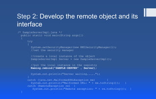 Step 2: Develop the remote object and its
interface
/* SampleServerImpl.java */
public static void main(String args[])
{
try
{
System.setSecurityManager(new RMISecurityManager());
//set the security manager
//create a local instance of the object
SampleServerImpl Server = new SampleServerImpl();
//put the local instance in the registry
Naming.rebind("SAMPLE-SERVER" , Server);
System.out.println("Server waiting.....");
}
catch (java.net.MalformedURLException me) {
System.out.println("Malformed URL: " + me.toString()); }
catch (RemoteException re) {
System.out.println("Remote exception: " + re.toString()); }
}
 