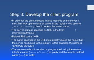 Step 3: Develop the client program
 In order for the client object to invoke methods on the server, it
must first look up the name of server in the registry. You use the
java.rmi.Naming class to lookup the server name.
 The server name is specified as URL in the from (
rmi://host:port/name )
 Default RMI port is 1099.
 The name specified in the URL must exactly match the name that
the server has bound to the registry. In this example, the name is
“SAMPLE-SERVER”
 The remote method invocation is programmed using the remote
interface name (remoteObject) as prefix and the remote method
name (sum) as suffix.
 