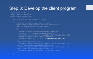 Step 3: Develop the client program
import java.rmi.*;
import java.rmi.server.*;
public class SampleClient
{
public static void main(String[] args)
{
// set the security manager for the client
System.setSecurityManager(new RMISecurityManager());
//get the remote object from the registry
try
{
System.out.println("Security Manager loaded");
String url = "//localhost/SAMPLE-SERVER";
SampleServer remoteObject = (SampleServer)Naming.lookup(url);
System.out.println("Got remote object");
System.out.println(" 1 + 2 = " + remoteObject.sum(1,2) );
}
catch (RemoteException exc) {
System.out.println("Error in lookup: " + exc.toString()); }
catch (java.net.MalformedURLException exc) {
System.out.println("Malformed URL: " + exc.toString()); }
catch (java.rmi.NotBoundException exc) {
System.out.println("NotBound: " + exc.toString());
}
}
}
 
