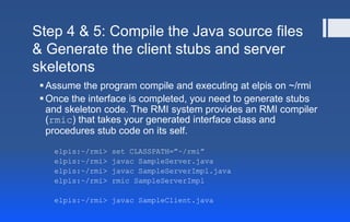 Step 4 & 5: Compile the Java source files
& Generate the client stubs and server
skeletons
Assume the program compile and executing at elpis on ~/rmi
Once the interface is completed, you need to generate stubs
and skeleton code. The RMI system provides an RMI compiler
(rmic) that takes your generated interface class and
procedures stub code on its self.
elpis:~/rmi> set CLASSPATH=”~/rmi”
elpis:~/rmi> javac SampleServer.java
elpis:~/rmi> javac SampleServerImpl.java
elpis:~/rmi> rmic SampleServerImpl
elpis:~/rmi> javac SampleClient.java
 