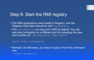 Step 6: Start the RMI registry
The RMI applications need install to Registry. And the
Registry must start manual by call rmiregisty.
The rmiregistry us uses port 1099 by default. You can
also bind rmiregistry to a different port by indicating the new
port number as : rmiregistry <new port>
elpis:~/rmi> rmiregistry
Remark: On Windows, you have to type in from the command
line:
> start rmiregistry
 