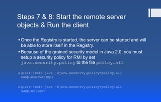 Steps 7 & 8: Start the remote server
objects & Run the client
Once the Registry is started, the server can be started and will
be able to store itself in the Registry.
Because of the grained security model in Java 2.0, you must
setup a security policy for RMI by set
java.security.policy to the file policy.all
elpis:~/rmi> java –Djava.security.policy=policy.all
SampleServerImpl
elpis:~/rmi> java –Djava.security.policy=policy.all
SampleClient
 