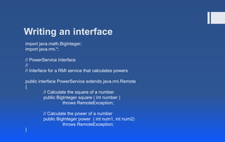 Writing an interface
import java.math.BigInteger;
import java.rmi.*;
// PowerService Interface
//
// Interface for a RMI service that calculates powers
public interface PowerService extends java.rmi.Remote
{
// Calculate the square of a number
public BigInteger square ( int number )
throws RemoteException;
// Calculate the power of a number
public BigInteger power ( int num1, int num2)
throws RemoteException;
}
 