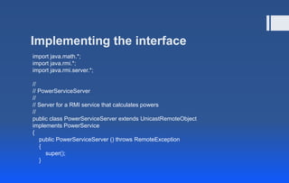 Implementing the interface
import java.math.*;
import java.rmi.*;
import java.rmi.server.*;
//
// PowerServiceServer
//
// Server for a RMI service that calculates powers
//
public class PowerServiceServer extends UnicastRemoteObject
implements PowerService
{
public PowerServiceServer () throws RemoteException
{
super();
}
 
