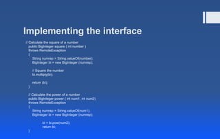 Implementing the interface
// Calculate the square of a number
public BigInteger square ( int number )
throws RemoteException
{
String numrep = String.valueOf(number);
BigInteger bi = new BigInteger (numrep);
// Square the number
bi.multiply(bi);
return (bi);
}
// Calculate the power of a number
public BigInteger power ( int num1, int num2)
throws RemoteException
{
String numrep = String.valueOf(num1);
BigInteger bi = new BigInteger (numrep);
bi = bi.pow(num2);
return bi;
}
 