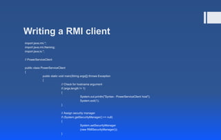 Writing a RMI client
import java.rmi.*;
import java.rmi.Naming;
import java.io.*;
// PowerServiceClient
public class PowerServiceClient
{
public static void main(String args[]) throws Exception
{
// Check for hostname argument
if (args.length != 1)
{
System.out.println("Syntax - PowerServiceClient host");
System.exit(1);
}
// Assign security manager
if (System.getSecurityManager() == null)
{
System.setSecurityManager
(new RMISecurityManager());
}
 