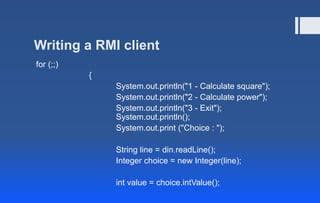 Writing a RMI client
for (;;)
{
System.out.println("1 - Calculate square");
System.out.println("2 - Calculate power");
System.out.println("3 - Exit");
System.out.println();
System.out.print ("Choice : ");
String line = din.readLine();
Integer choice = new Integer(line);
int value = choice.intValue();
 