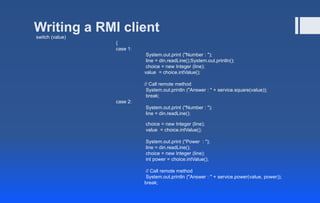 Writing a RMI client
switch (value)
{
case 1:
System.out.print ("Number : ");
line = din.readLine();System.out.println();
choice = new Integer (line);
value = choice.intValue();
// Call remote method
System.out.println ("Answer : " + service.square(value));
break;
case 2:
System.out.print ("Number : ");
line = din.readLine();
choice = new Integer (line);
value = choice.intValue();
System.out.print ("Power : ");
line = din.readLine();
choice = new Integer (line);
int power = choice.intValue();
// Call remote method
System.out.println ("Answer : " + service.power(value, power));
break;
 