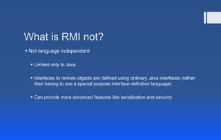 What is RMI not?
 Not language independent
 Limited only to Java
 Interfaces to remote objects are defined using ordinary Java interfaces (rather
than having to use a special purpose interface definition language)
 Can provide more advanced features like serialization and security
 