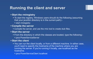 Running the client and server
 Start the rmiregistry
 To start the registry, Windows users should do the following (assuming
that your javabin directory is in the current path):-
 start rmiregistry
 Compile the server
 Compile the server, and use the rmic tool to create stub files.
 Start the server
 From the directory in which the classes are located, type the following:-
 java PowerServiceServer
 Start the client
 You can run the client locally, or from a different machine. In either case,
you'll need to specify the hostname of the machine where you are
running the server. If you're running it locally, use localhost as the
hostname.
 java PowerServiceClient localhost
 