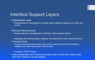 Interface Support Layers
 Stub/skeleton layer
 Responsible for managing the remote object interface between the client and
server
 Remote reference layer
 Responsible for managing the "liveliness" of the remote objects
 Manages the communication between the client/server and virtual machines
 Transport layer
 Actual network/communication layer that is used to send the information
between the client and server over the wire
 Currently TCP/IP based
 Uses serialization and remote procedure call to send information back
and forth between remote objects
 
