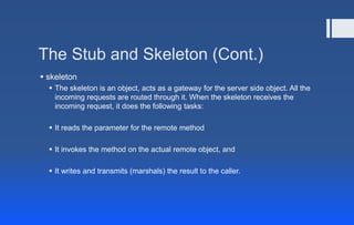 The Stub and Skeleton (Cont.)
 skeleton
 The skeleton is an object, acts as a gateway for the server side object. All the
incoming requests are routed through it. When the skeleton receives the
incoming request, it does the following tasks:
 It reads the parameter for the remote method
 It invokes the method on the actual remote object, and
 It writes and transmits (marshals) the result to the caller.
 