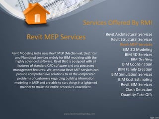 Services Offered By RMI

Revit MEP Services
Revit Modeling India uses Revit MEP (Mechanical, Electrical
and Plumbing) services widely for BIM modeling with the
highly advanced software. Revit that is equipped with all
features of standard CAD software and also possesses
management features. We, with our Revit MEP services can
provide comprehensive solutions to all the complicated
problems of customers regarding building information
modeling in MEP and are able to sort things in a lightened
manner to make the entire procedure convenient.

www.revitmodelingindia.com

Revit Architectural Services
Revit Structural Services
Revit MEP Services
BIM 3D Modeling
BIM 4D Services
BIM Drafting
BIM Coordination
BIM Family Creation
BIM Simulation Services
BIM Cost Estimating
Revit BIM Services
Clash Detection
Quantity Take Offs

 