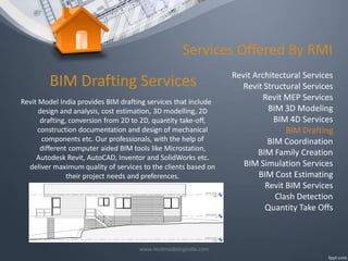 Services Offered By RMI

BIM Drafting Services
Revit Model India provides BIM drafting services that include
design and analysis, cost estimation, 3D modelling, 2D
drafting, conversion from 2D to 2D, quantity take-off,
construction documentation and design of mechanical
components etc. Our professionals, with the help of
different computer aided BIM tools like Microstation,
Autodesk Revit, AutoCAD, Inventor and SolidWorks etc.
deliver maximum quality of services to the clients based on
their project needs and preferences.

www.revitmodelingindia.com

Revit Architectural Services
Revit Structural Services
Revit MEP Services
BIM 3D Modeling
BIM 4D Services
BIM Drafting
BIM Coordination
BIM Family Creation
BIM Simulation Services
BIM Cost Estimating
Revit BIM Services
Clash Detection
Quantity Take Offs

 