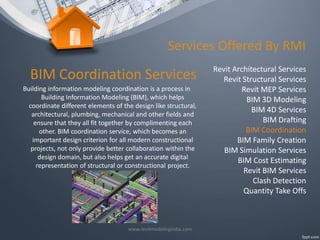 Services Offered By RMI

BIM Coordination Services
Building information modeling coordination is a process in
Building Information Modeling (BIM), which helps
coordinate different elements of the design like structural,
architectural, plumbing, mechanical and other fields and
ensure that they all fit together by complimenting each
other. BIM coordination service, which becomes an
important design criterion for all modern constructional
projects, not only provide better collaboration within the
design domain, but also helps get an accurate digital
representation of structural or constructional project.

www.revitmodelingindia.com

Revit Architectural Services
Revit Structural Services
Revit MEP Services
BIM 3D Modeling
BIM 4D Services
BIM Drafting
BIM Coordination
BIM Family Creation
BIM Simulation Services
BIM Cost Estimating
Revit BIM Services
Clash Detection
Quantity Take Offs

 